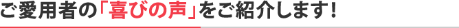 ご愛用者の「喜びの声」をご紹介します！