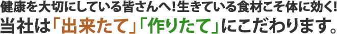 健康を大切にしている皆さんへ！生きている食材こそ体に効く！当社は「出来たて」「作りたて」にこだわります。